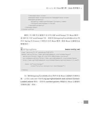 Chapter 8 View   、案方層      W eb   合整架框

        </managed-bean-class>
        <managed-bean-scope>session</managed-bean-scope>
        <managed-property>
           <property-name>userChanger</property-name>
           <value>#{userChanger}</value>
        </managed-property>
    </managed-bean>
</faces-config>



，例實      的       義定有沒並中檔義定的 在上際實
               JSF                         " userChanger"    Bean
物 JSF             用使會，時
               " userChanger" 到不找 當       DelegatingVariableResolver
這 是 檔 義 定 設 假，例 實 的 名 同 找 尋 中
    Spring      Context       的    於件 Bean               Bean
                                ：的寫撰麼
  JSFSpringDemo                                          beans-config.xml
<?xml version="1.0" encoding="UTF-8"?>
<beans xmlns="http://www.springframework.org/schema/beans"
  xmlns:xsi="http://www.w3.org/2001/XMLSchema-instance"
  xsi:schemaLocation="http://www.springframework.org/schema/beans
  http://www.springframework.org/schema/beans/spring-beans-2.0.xsd">

    <bean id="userChanger"
           class="onlyfun.caterpillar.UserChanger"/>

</beans>



讓了為          DelegatingVariableResolver   道知件物    Bean   位與稱名 的 檔 義 定
在須必，置
  用使中        web.xml        org.springframework.web.context.Context-
用 使 並，別 類
LoaderListener                  <context-param>   定指籤標      Bean   的檔義定
      ：如例，置位與稱名



                                                                       8    7
 