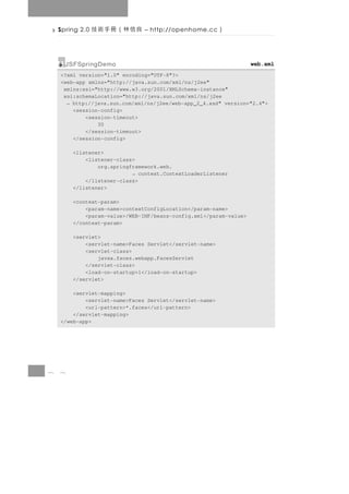 Spring 2.0   良信林（冊手術技      – http://openhome.cc      ）

      JSFSpringDemo                                                web.xml
    <?xml version="1.0" encoding="UTF-8"?>
    <web-app xmlns="http://java.sun.com/xml/ns/j2ee"
     xmlns:xsi="http://www.w3.org/2001/XMLSchema-instance"
     xsi:schemaLocation="http://java.sun.com/xml/ns/j2ee
      → http://java.sun.com/xml/ns/j2ee/web-app_2_4.xsd" version="2.4">
        <session-config>
            <session-timeout>
                30
            </session-timeout>
        </session-config>

        <listener>
            <listener-class>
                org.springframework.web.
                           → context.ContextLoaderListener
            </listener-class>
        </listener>

        <context-param>
            <param-name>contextConfigLocation</param-name>
            <param-value>/WEB-INF/beans-config.xml</param-value>
        </context-param>

        <servlet>
            <servlet-name>Faces Servlet</servlet-name>
            <servlet-class>
                javax.faces.webapp.FacesServlet
            </servlet-class>
            <load-on-startup>1</load-on-startup>
        </servlet>

        <servlet-mapping>
            <servlet-name>Faces Servlet</servlet-name>
            <url-pattern>*.faces</url-pattern>
        </servlet-mapping>
    </web-app>




8   8
 