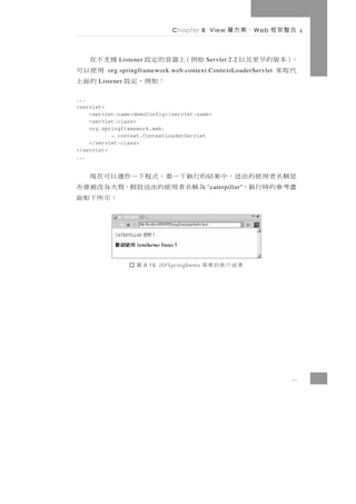 Chapter 8 View     、案方層     W eb   合整架框

       援支不在  Listener   如例（上器容的定設            Servlet 2.2   ，）本版的早更及以
         用使以可                                              代取來
          org.springframework.web.context.ContextLoaderServlet
：如例，定設    的面上
       Listener


...
<servlet>
    <servlet-name>demoConfig</servlet-name>
    <servlet-class>
    org.springframework.web.
           → context.ContextLoaderServlet
    </servlet-class>
</servlet>
...


是稱名者用使的出送，中果結的行執下一看，式程下一作運以可在現
畫考參的時行執，     為稱名者用使的出送設假，寫大為改被會否             "caterpillar"
                          ：示所下如面




                  圖     8.16 JSFSpringDemo   果結行執的案專




                                                                       8
 