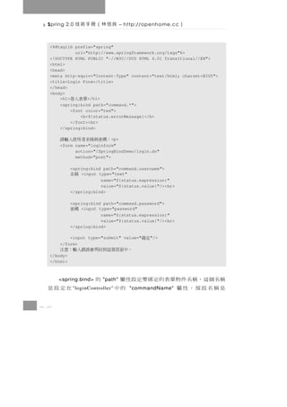 Spring 2.0   良信林（冊手術技            – http://openhome.cc   ）

  <%@taglib prefix="spring"
             uri="http://www.springframework.org/tags"%>
  <!DOCTYPE HTML PUBLIC "-//W3C//DTD HTML 4.01 Transitional//EN">
  <html>
  <head>
  <meta http-equiv="Content-Type" content="text/html; charset=BIG5">
  <title>Login Form</title>
  </head>
  <body>
      <h1>  單表入登  </h1>
      <spring:bind path="command.*">
           <font color="red">
               <b>${status.errorMessage}</b>
           </font><br>
      </spring:bind>

      ：碼密與稱名者用使入輸請         <p>
      <form name="loginform"
            action="/SpringBindDemo/login.do"
            method="post">

            <spring:bind path="command.username">
            稱名  <input type="text"
                        name="${status.expression}"
                        value="${status.value}"/><br>
            </spring:bind>

            <spring:bind path="command.password">
            碼密  <input type="password"
                        name="${status.expression}"
                        value="${status.value}"/><br>
            </spring:bind>

          <input type="submit" value="    定確   "/>
      </form>
      。中面頁個這到回再會誤錯入輸：意注
  </body>
  </html>



      <spring:bind>   的   "path" 稱名 個 這 ， 稱 名 件 物 單 表 的 定 綁 要 定 設 性 屬
  在定設是      " loginController"   是稱名設預，性屬
                                      "commandName"                的中
8 6
 