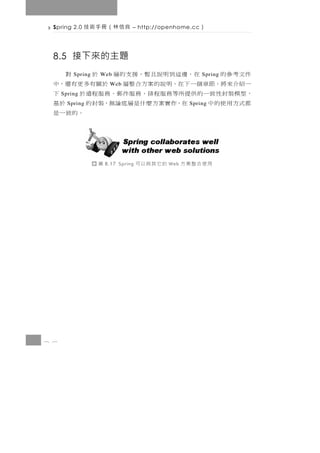 8 6
           用使合整案方       Web   的它其與以可   8.17 Spring   圖
                                                  。的致一是
都式方用使的中      Spring在，作實案方麼什是層底論無，裝封的                  於基   Spring
， 型模裝 封 性 致 一 的 供 提 所等務 服 程 排 、 務 服 件 郵 、 務 服 程 遠 於    下     Spring
一紹介來將，節章個一下在，明說的案方合整層 於關有多更有還，中            Web
件文考參的    Spring在 ，邊這 到 明 說 且 暫 ， 援 支 的 層 於     Web  對    Spring
                                         8.5 接下來的主題
             ）    – http://openhome.cc   良信林（冊手術技           Spring 2.0
 
