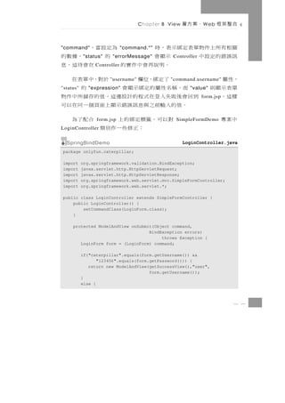 Chapter 8 View   、案方層   W eb   合整架框

關相有 所 上 件 物 單 表 定 綁 示 表 ， 時
"command"                              為定設當，
                             "command.*"
訊誤錯的定設中    " status"  示顯會
                        "errorMessage"  的         ，據數的
                                               Controller
                      。明說再會中作實的
                Controller                    在會待這，息
，性 屬                  了定綁，位欄
                       "username"        於對，中單表在
                                              "command.username"
單表示顯則
"status"       而，稱名性屬的定綁示顯會
              "expression"                      的      "value"
樣這，         到 回 會 後 敗失入 登 在 式 程 的 計 設 邊這， 值 的 存 儲 所 中 件 物   form.jsp
                。 值 的入輸 前 之 與 息 訊 誤 錯 示顯上 面 頁 個 一 同 在 以 可
中案專                  對以可，籤標定綁的上
                 form.jsp                     合配了為
                                                SimpleFormDemo
LoginController              ：正修些一作別類
  SpringBindDemo                                     LoginController.java
package onlyfun.caterpillar;

import     org.springframework.validation.BindException;
import     javax.servlet.http.HttpServletRequest;
import     javax.servlet.http.HttpServletResponse;
import     org.springframework.web.servlet.mvc.SimpleFormController;
import     org.springframework.web.servlet.*;

public class LoginController extends SimpleFormController {
    public LoginController() {
        setCommandClass(LoginForm.class);
    }

     protected ModelAndView onSubmit(Object command,
                                   BindException errors)
                                        throws Exception {
        LoginForm form = (LoginForm) command;

           if("caterpillar".equals(form.getUsername()) &&
                  "123456".equals(form.getPassword())) {
              return new ModelAndView(getSuccessView(),"user",
                                       form.getUsername());
           }
           else {



                                                                       8 7
 