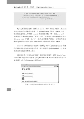 Spring 2.0   良信林（冊手術技              – http://openhome.cc      ）

                 // 回返  Form   例實    的    errors
                                         個一有要，時面頁  Model
                 errors.reject("loginfail", "
                              誤錯碼密或稱名者用使                             ");
               return new ModelAndView(getFormView(),
                                       errors.getModel());
           }
       }
  }


        用使次這以所，件物
      Spring                        個一要需定綁籤標
                                      B indException                       o nSumit()
  ，法方         用使中               在 ， 時 敗 失證驗 當 ， 本 版 個 一 另 的
                                               BindException       reject()
  ，        是個一第，數參個兩受接                ， 據數的 入 輸 次 這 絕 拒 示 表
                                   r eject()                          error code
  中檔         的定設到會這，） 考參（
               MessageSource               3.4.2  定設有果如            .properties
  定設有沒果如，息訊的應對相出找以， ） （鍵 為
      error code    "       K ey      "                   依
     。 出 輸 息 訊 誤 錯 為 作值的 定 設 所 數 參 個 二 第 用 使 則 ，
  MessageSource

  儲所       用使前之，件物 個一傳回法方
      errors     getModel()                      的 Map                reject()
  會後之，                給定設 之 將 ， 中 件 物 個 這在括 包 就 息 訊 誤 錯 的 存ModelAndView
                                  。 出 輸 上籤標 在 息 訊 定 綁 為 理 處
           與都，等檔義定與別類、頁網 的現呈中書在沒下剩
                              JSP                                    SimpleForm-
  來，容內案檔關相的中案專
  Demo                               考參行自請，同相案專
                                     SpringBindDemo
                          ：容內示顯的
                        form.jsp              前入登有沒還看看




                     圖   8.3 SpringBindDemo        一之果結行執的案專
8 8
 