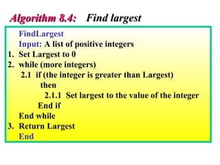 FindLargest
Input: A list of positive integers
1. Set Largest to 0
2. while (more integers)
2.1 if (the integer is greater than Largest)
then
2.1.1 Set largest to the value of the integer
End if
End while
3. Return Largest
End
Algorithm 8.4:Algorithm 8.4: Find largestFind largest
 