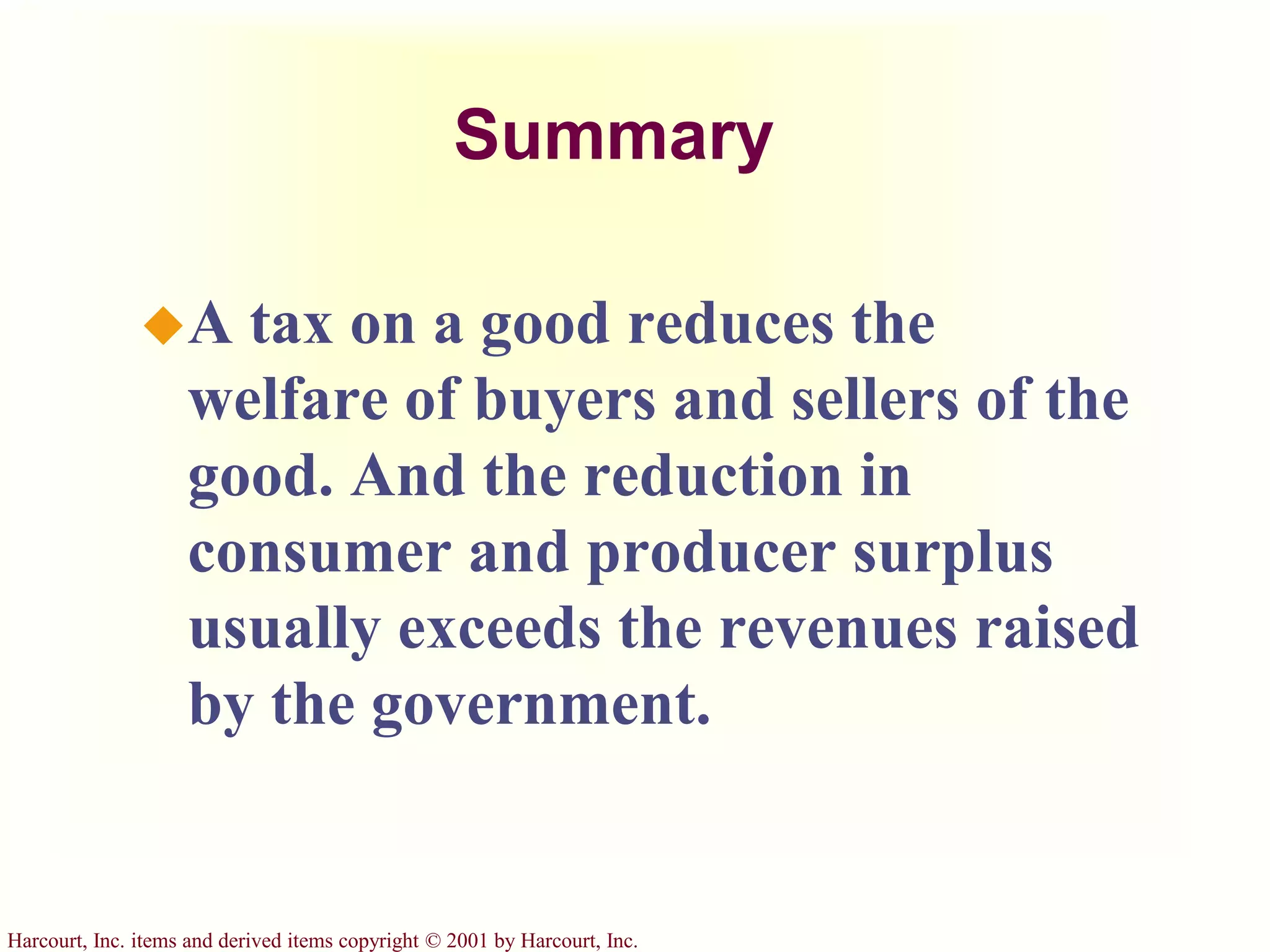 Harcourt, Inc. items and derived items copyright © 2001 by Harcourt, Inc.
Summary
A tax on a good reduces the
welfare of buyers and sellers of the
good. And the reduction in
consumer and producer surplus
usually exceeds the revenues raised
by the government.
 