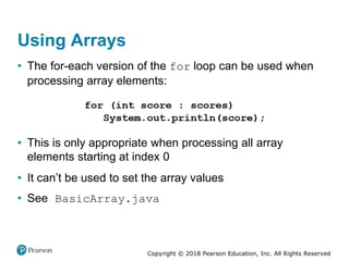 Copyright © 2018 Pearson Education, Inc. All Rights Reserved
Using Arrays
• The for-each version of the for loop can be used when
processing array elements:
• This is only appropriate when processing all array
elements starting at index 0
• It can’t be used to set the array values
• See BasicArray.java
 