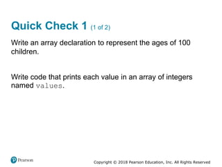 Copyright © 2018 Pearson Education, Inc. All Rights Reserved
Quick Check 1 (1 of 2)
Write an array declaration to represent the ages of 100
children.
Write code that prints each value in an array of integers
named values.
 