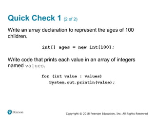 Copyright © 2018 Pearson Education, Inc. All Rights Reserved
Quick Check 1 (2 of 2)
Write an array declaration to represent the ages of 100
children.
Write code that prints each value in an array of integers
named values.
 