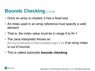 Copyright © 2018 Pearson Education, Inc. All Rights Reserved
Bounds Checking (1 of 3)
• Once an array is created, it has a fixed size
• An index used in an array reference must specify a valid
element
• That is, the index value must be in range 0 to N−1
• The Java interpreter throws an
ArrayIndexOutOfBoundsException if an array index
is out of bounds
• This is called automatic bounds checking
 