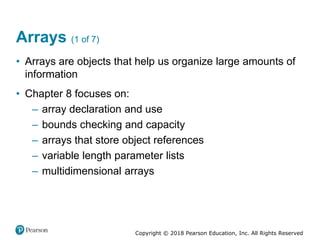 Copyright © 2018 Pearson Education, Inc. All Rights Reserved
Arrays (1 of 7)
• Arrays are objects that help us organize large amounts of
information
• Chapter 8 focuses on:
– array declaration and use
– bounds checking and capacity
– arrays that store object references
– variable length parameter lists
– multidimensional arrays
 
