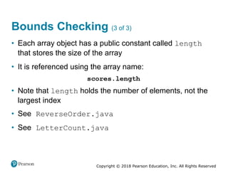 Copyright © 2018 Pearson Education, Inc. All Rights Reserved
Bounds Checking (3 of 3)
• Each array object has a public constant called length
that stores the size of the array
• It is referenced using the array name:
• Note that length holds the number of elements, not the
largest index
• See ReverseOrder.java
• See LetterCount.java
 