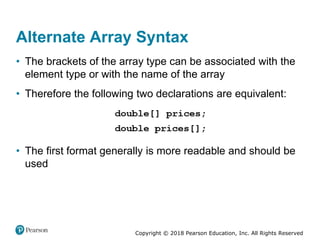 Copyright © 2018 Pearson Education, Inc. All Rights Reserved
Alternate Array Syntax
• The brackets of the array type can be associated with the
element type or with the name of the array
• Therefore the following two declarations are equivalent:
• The first format generally is more readable and should be
used
 