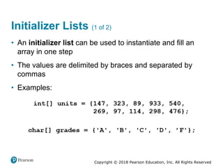 Copyright © 2018 Pearson Education, Inc. All Rights Reserved
Initializer Lists (1 of 2)
• An initializer list can be used to instantiate and fill an
array in one step
• The values are delimited by braces and separated by
commas
• Examples:
 