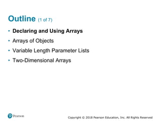 Copyright © 2018 Pearson Education, Inc. All Rights Reserved
Outline (1 of 7)
• Declaring and Using Arrays
• Arrays of Objects
• Variable Length Parameter Lists
• Two-Dimensional Arrays
 