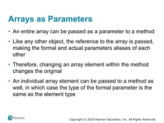 Copyright © 2018 Pearson Education, Inc. All Rights Reserved
Arrays as Parameters
• An entire array can be passed as a parameter to a method
• Like any other object, the reference to the array is passed,
making the formal and actual parameters aliases of each
other
• Therefore, changing an array element within the method
changes the original
• An individual array element can be passed to a method as
well, in which case the type of the formal parameter is the
same as the element type
 