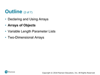 Copyright © 2018 Pearson Education, Inc. All Rights Reserved
Outline (2 of 7)
• Declaring and Using Arrays
• Arrays of Objects
• Variable Length Parameter Lists
• Two-Dimensional Arrays
 