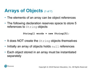 Copyright © 2018 Pearson Education, Inc. All Rights Reserved
Arrays of Objects (1 of 7)
• The elements of an array can be object references
• The following declaration reserves space to store 5
references to String objects
• It does NOT create the String objects themselves
• Initially an array of objects holds null references
• Each object stored in an array must be instantiated
separately
 