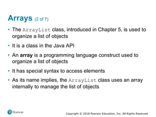 Copyright © 2018 Pearson Education, Inc. All Rights Reserved
Arrays (2 of 7)
• The ArrayList class, introduced in Chapter 5, is used to
organize a list of objects
• It is a class in the Java API
• An array is a programming language construct used to
organize a list of objects
• It has special syntax to access elements
• As its name implies, the ArrayList class uses an array
internally to manage the list of objects
 