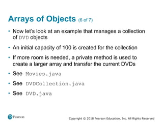 Copyright © 2018 Pearson Education, Inc. All Rights Reserved
Arrays of Objects (6 of 7)
• Now let’s look at an example that manages a collection
of DVD objects
• An initial capacity of 100 is created for the collection
• If more room is needed, a private method is used to
create a larger array and transfer the current DVDs
• See Movies.java
• See DVDCollection.java
• See DVD.java
 