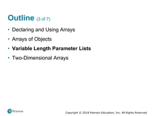 Copyright © 2018 Pearson Education, Inc. All Rights Reserved
Outline (3 of 7)
• Declaring and Using Arrays
• Arrays of Objects
• Variable Length Parameter Lists
• Two-Dimensional Arrays
 