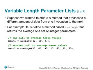 Copyright © 2018 Pearson Education, Inc. All Rights Reserved
Variable Length Parameter Lists (1 of 7)
• Suppose we wanted to create a method that processed a
different amount of data from one invocation to the next
• For example, let’s define a method called average that
returns the average of a set of integer parameters
 
