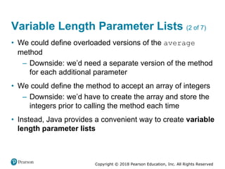 Copyright © 2018 Pearson Education, Inc. All Rights Reserved
Variable Length Parameter Lists (2 of 7)
• We could define overloaded versions of the average
method
– Downside: we’d need a separate version of the method
for each additional parameter
• We could define the method to accept an array of integers
– Downside: we’d have to create the array and store the
integers prior to calling the method each time
• Instead, Java provides a convenient way to create variable
length parameter lists
 