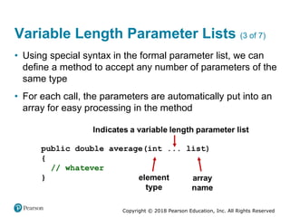 Copyright © 2018 Pearson Education, Inc. All Rights Reserved
Variable Length Parameter Lists (3 of 7)
• Using special syntax in the formal parameter list, we can
define a method to accept any number of parameters of the
same type
• For each call, the parameters are automatically put into an
array for easy processing in the method
 