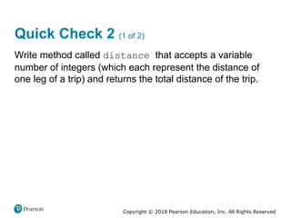 Copyright © 2018 Pearson Education, Inc. All Rights Reserved
Quick Check 2 (1 of 2)
Write method called distance that accepts a variable
number of integers (which each represent the distance of
one leg of a trip) and returns the total distance of the trip.
 