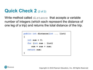 Copyright © 2018 Pearson Education, Inc. All Rights Reserved
Quick Check 2 (2 of 2)
Write method called distance that accepts a variable
number of integers (which each represent the distance of
one leg of a trip) and returns the total distance of the trip.
 