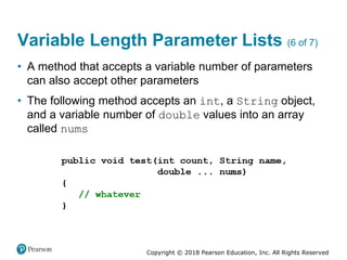 Copyright © 2018 Pearson Education, Inc. All Rights Reserved
Variable Length Parameter Lists (6 of 7)
• A method that accepts a variable number of parameters
can also accept other parameters
• The following method accepts an int, a String object,
and a variable number of double values into an array
called nums
 
