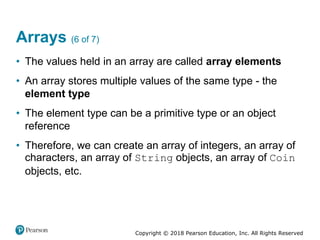 Copyright © 2018 Pearson Education, Inc. All Rights Reserved
Arrays (6 of 7)
• The values held in an array are called array elements
• An array stores multiple values of the same type - the
element type
• The element type can be a primitive type or an object
reference
• Therefore, we can create an array of integers, an array of
characters, an array of String objects, an array of Coin
objects, etc.
 