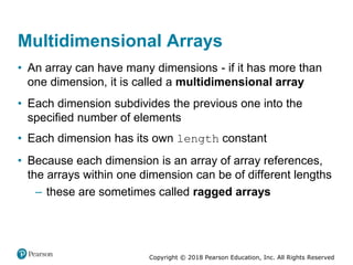 Copyright © 2018 Pearson Education, Inc. All Rights Reserved
Multidimensional Arrays
• An array can have many dimensions - if it has more than
one dimension, it is called a multidimensional array
• Each dimension subdivides the previous one into the
specified number of elements
• Each dimension has its own length constant
• Because each dimension is an array of array references,
the arrays within one dimension can be of different lengths
– these are sometimes called ragged arrays
 