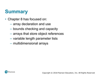 Copyright © 2018 Pearson Education, Inc. All Rights Reserved
Summary
• Chapter 8 has focused on:
– array declaration and use
– bounds checking and capacity
– arrays that store object references
– variable length parameter lists
– multidimensional arrays
 