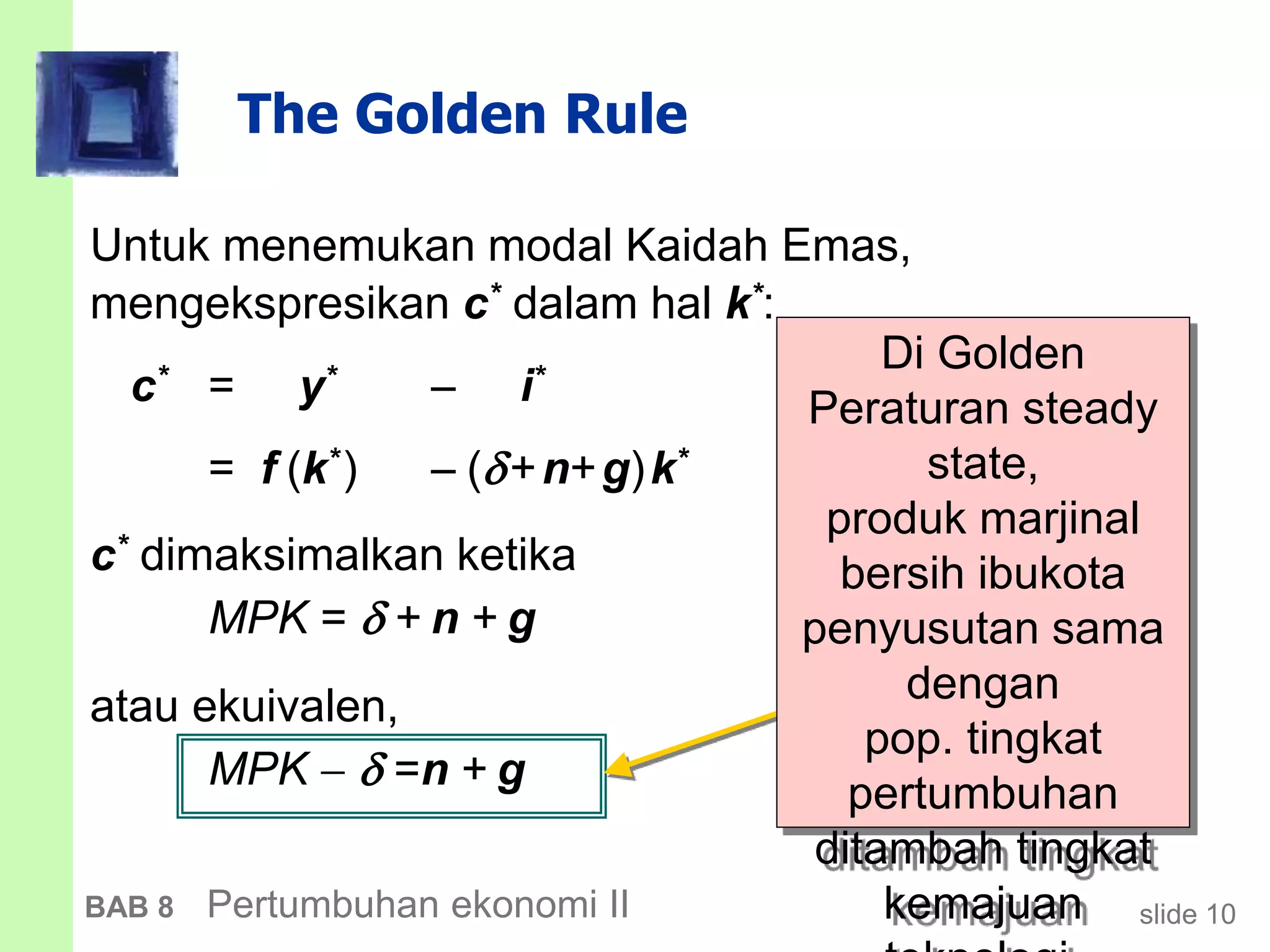 slide 10BAB 8 Pertumbuhan ekonomi II
The Golden Rule
Untuk menemukan modal Kaidah Emas,
mengekspresikan c* dalam hal k*:
c* = y*  i*
= f (k*)  (+n+g)k*
c* dimaksimalkan ketika
MPK =  + n + g
atau ekuivalen,
MPK   =n + g
Di Golden
Peraturan steady
state,
produk marjinal
bersih ibukota
penyusutan sama
dengan
pop. tingkat
pertumbuhan
ditambah tingkat
kemajuan
 