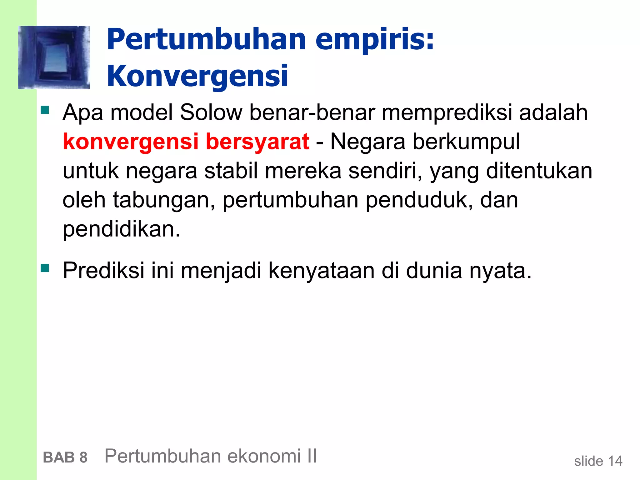 slide 14BAB 8 Pertumbuhan ekonomi II
Pertumbuhan empiris:
Konvergensi
 Apa model Solow benar-benar memprediksi adalah
konvergensi bersyarat - Negara berkumpul
untuk negara stabil mereka sendiri, yang ditentukan
oleh tabungan, pertumbuhan penduduk, dan
pendidikan.
 Prediksi ini menjadi kenyataan di dunia nyata.
 