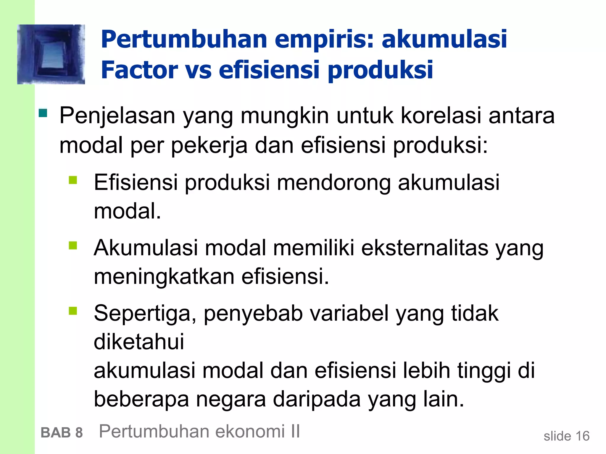 slide 16BAB 8 Pertumbuhan ekonomi II
Pertumbuhan empiris: akumulasi
Factor vs efisiensi produksi
 Penjelasan yang mungkin untuk korelasi antara
modal per pekerja dan efisiensi produksi:
 Efisiensi produksi mendorong akumulasi
modal.
 Akumulasi modal memiliki eksternalitas yang
meningkatkan efisiensi.
 Sepertiga, penyebab variabel yang tidak
diketahui
akumulasi modal dan efisiensi lebih tinggi di
beberapa negara daripada yang lain.
 