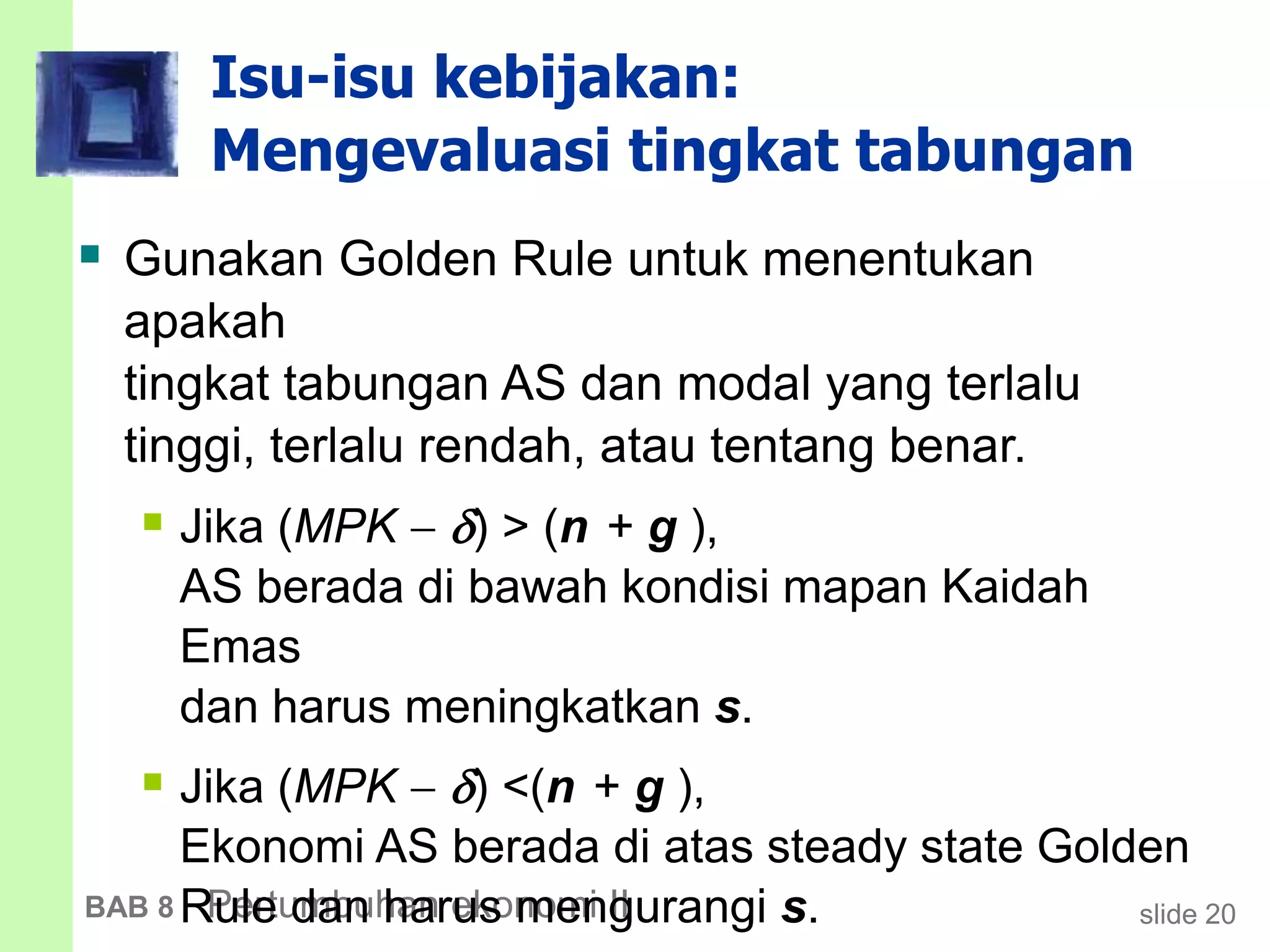 slide 20BAB 8 Pertumbuhan ekonomi II
Isu-isu kebijakan:
Mengevaluasi tingkat tabungan
 Gunakan Golden Rule untuk menentukan
apakah
tingkat tabungan AS dan modal yang terlalu
tinggi, terlalu rendah, atau tentang benar.
 Jika (MPK  ) > (n + g ),
AS berada di bawah kondisi mapan Kaidah
Emas
dan harus meningkatkan s.
 Jika (MPK  ) <(n + g ),
Ekonomi AS berada di atas steady state Golden
Rule dan harus mengurangi s.
 