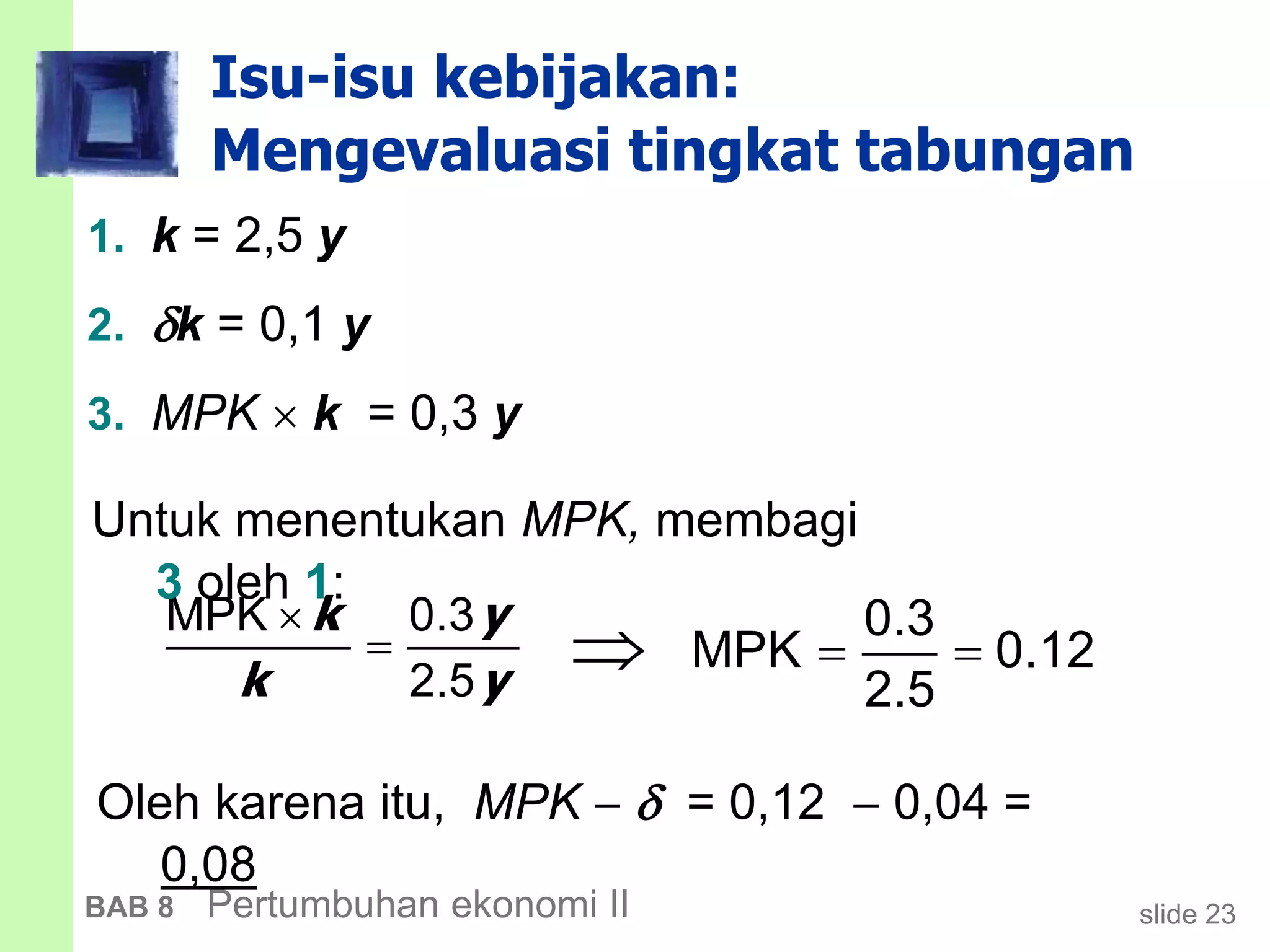 slide 23BAB 8 Pertumbuhan ekonomi II
Isu-isu kebijakan:
Mengevaluasi tingkat tabungan


MPK 0.3
2.5
k y
k y
 
0.3
MPK 0.12
2.5

Untuk menentukan MPK, membagi
3 oleh 1:
Oleh karena itu, MPK   = 0,12  0,04 =
0,08
1. k = 2,5 y
2. k = 0,1 y
3. MPK  k = 0,3 y
 