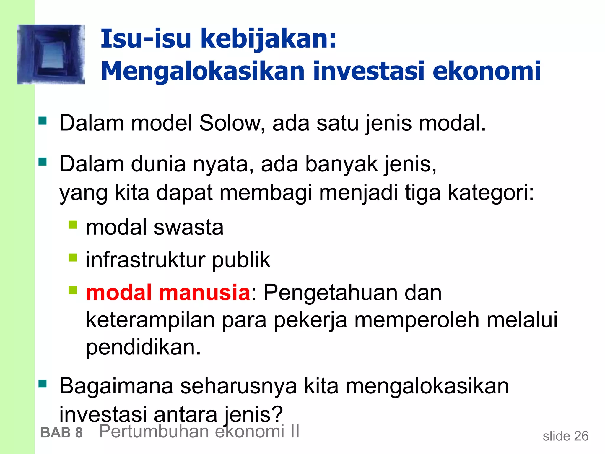 slide 26BAB 8 Pertumbuhan ekonomi II
Isu-isu kebijakan:
Mengalokasikan investasi ekonomi
 Dalam model Solow, ada satu jenis modal.
 Dalam dunia nyata, ada banyak jenis,
yang kita dapat membagi menjadi tiga kategori:
 modal swasta
 infrastruktur publik
 modal manusia: Pengetahuan dan
keterampilan para pekerja memperoleh melalui
pendidikan.
 Bagaimana seharusnya kita mengalokasikan
investasi antara jenis?
 