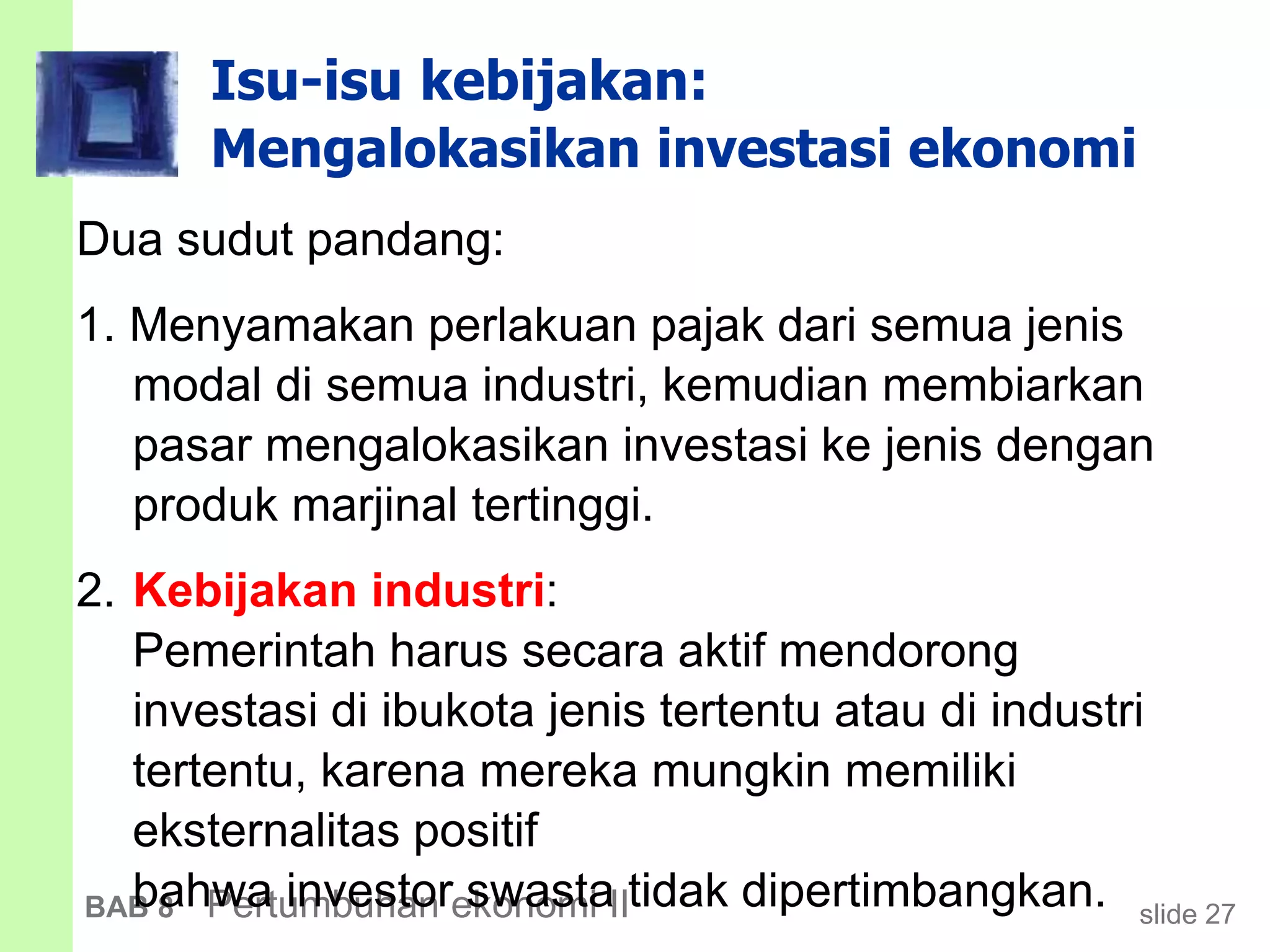 slide 27BAB 8 Pertumbuhan ekonomi II
Isu-isu kebijakan:
Mengalokasikan investasi ekonomi
Dua sudut pandang:
1. Menyamakan perlakuan pajak dari semua jenis
modal di semua industri, kemudian membiarkan
pasar mengalokasikan investasi ke jenis dengan
produk marjinal tertinggi.
2. Kebijakan industri:
Pemerintah harus secara aktif mendorong
investasi di ibukota jenis tertentu atau di industri
tertentu, karena mereka mungkin memiliki
eksternalitas positif
bahwa investor swasta tidak dipertimbangkan.
 