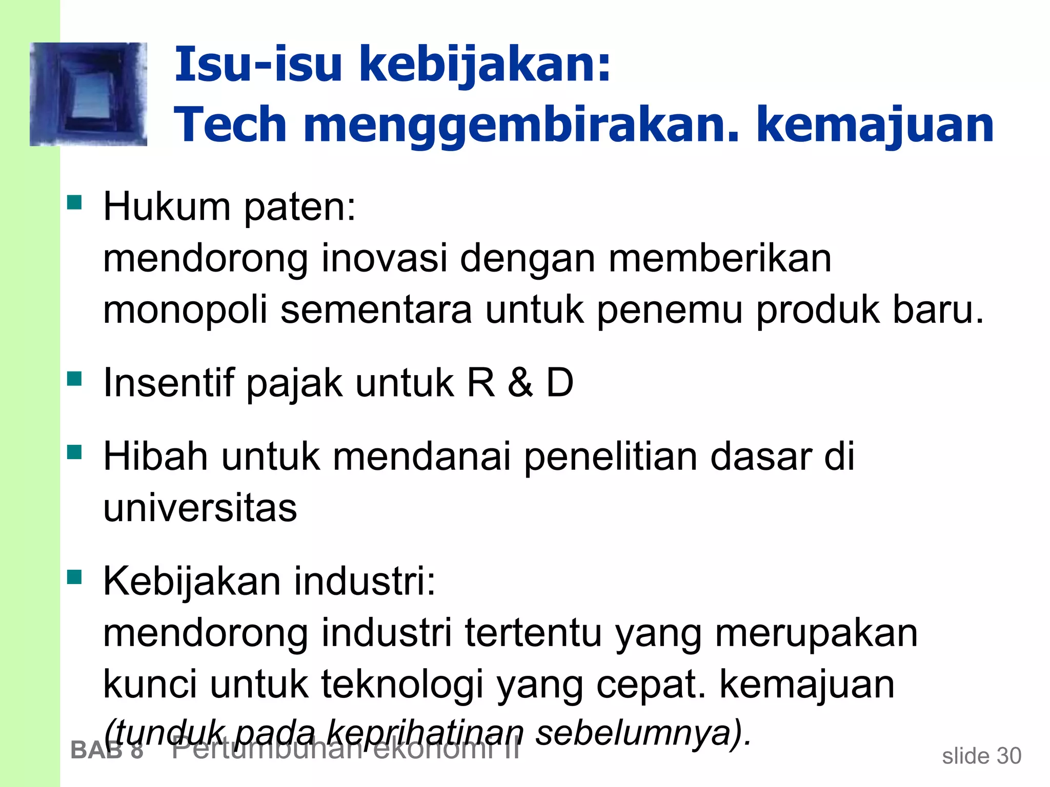 slide 30BAB 8 Pertumbuhan ekonomi II
Isu-isu kebijakan:
Tech menggembirakan. kemajuan
 Hukum paten:
mendorong inovasi dengan memberikan
monopoli sementara untuk penemu produk baru.
 Insentif pajak untuk R & D
 Hibah untuk mendanai penelitian dasar di
universitas
 Kebijakan industri:
mendorong industri tertentu yang merupakan
kunci untuk teknologi yang cepat. kemajuan
(tunduk pada keprihatinan sebelumnya).
 