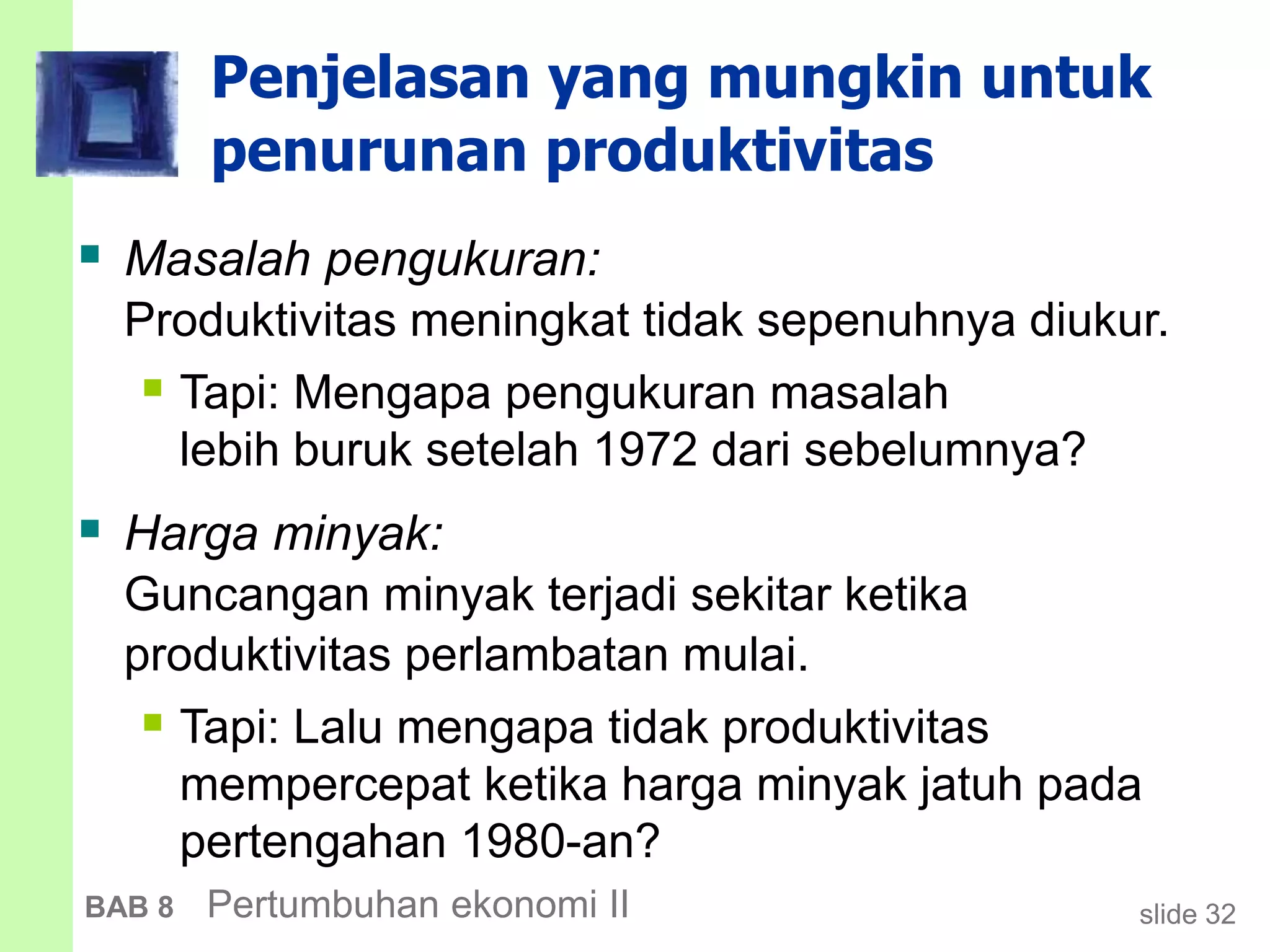 slide 32BAB 8 Pertumbuhan ekonomi II
Penjelasan yang mungkin untuk
penurunan produktivitas
 Masalah pengukuran:
Produktivitas meningkat tidak sepenuhnya diukur.
 Tapi: Mengapa pengukuran masalah
lebih buruk setelah 1972 dari sebelumnya?
 Harga minyak:
Guncangan minyak terjadi sekitar ketika
produktivitas perlambatan mulai.
 Tapi: Lalu mengapa tidak produktivitas
mempercepat ketika harga minyak jatuh pada
pertengahan 1980-an?
 