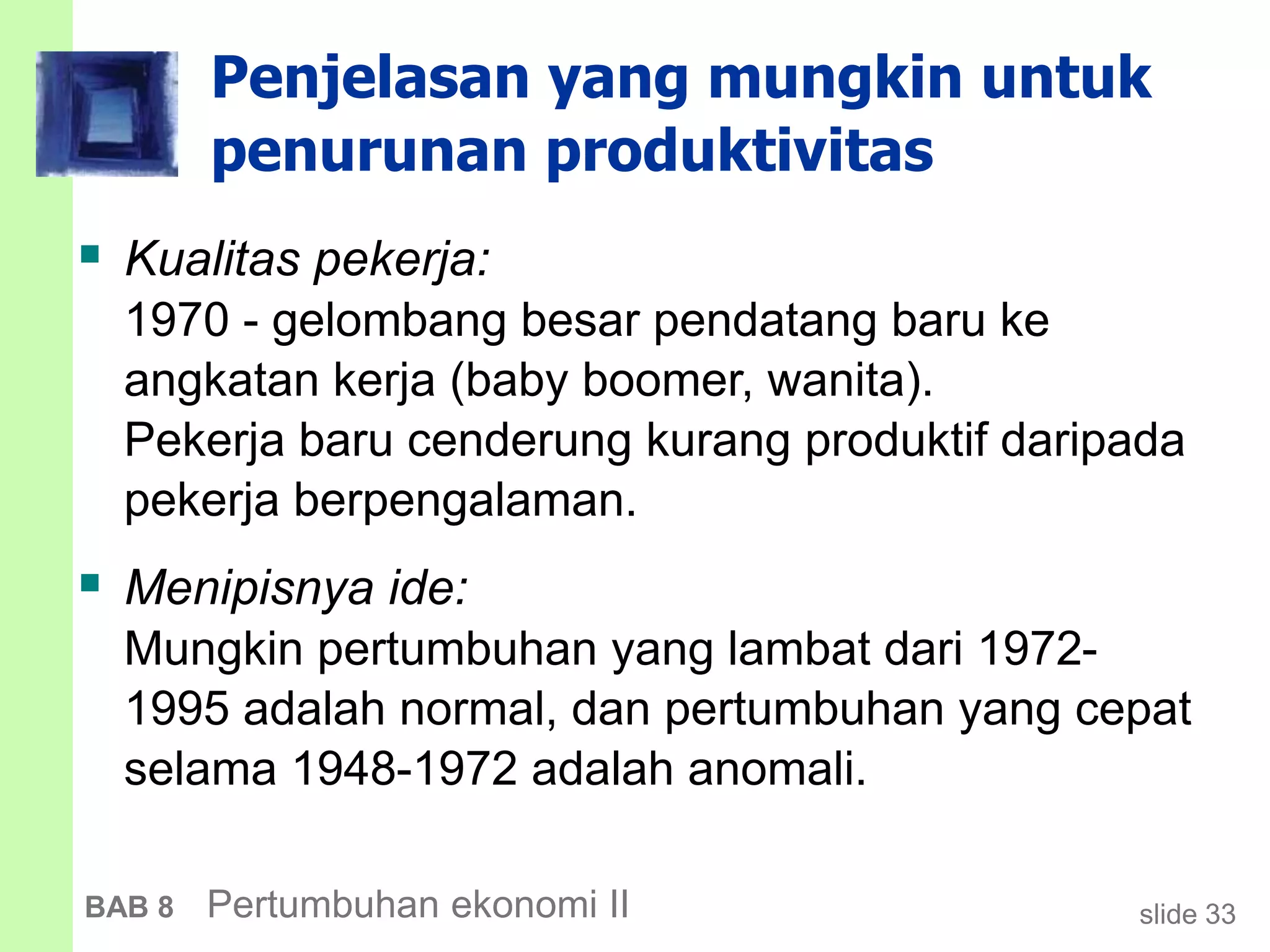 slide 33BAB 8 Pertumbuhan ekonomi II
Penjelasan yang mungkin untuk
penurunan produktivitas
 Kualitas pekerja:
1970 - gelombang besar pendatang baru ke
angkatan kerja (baby boomer, wanita).
Pekerja baru cenderung kurang produktif daripada
pekerja berpengalaman.
 Menipisnya ide:
Mungkin pertumbuhan yang lambat dari 1972-
1995 adalah normal, dan pertumbuhan yang cepat
selama 1948-1972 adalah anomali.
 