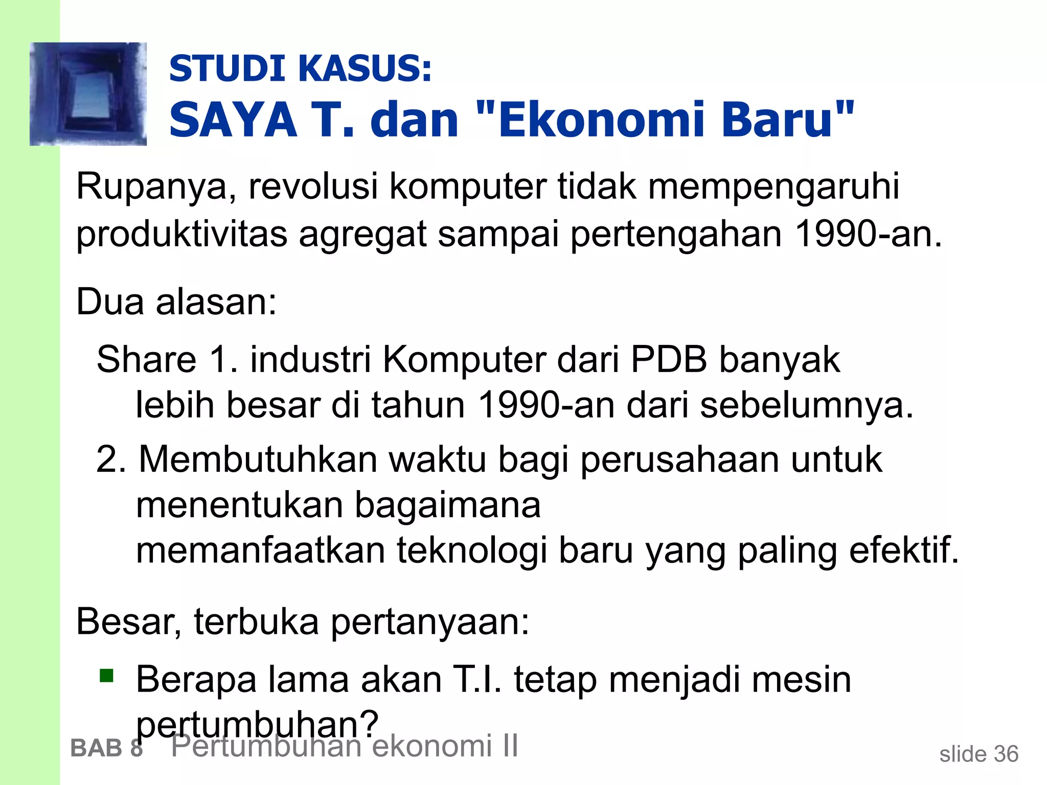 slide 36BAB 8 Pertumbuhan ekonomi II
STUDI KASUS:
SAYA T. dan "Ekonomi Baru"
Rupanya, revolusi komputer tidak mempengaruhi
produktivitas agregat sampai pertengahan 1990-an.
Dua alasan:
Share 1. industri Komputer dari PDB banyak
lebih besar di tahun 1990-an dari sebelumnya.
2. Membutuhkan waktu bagi perusahaan untuk
menentukan bagaimana
memanfaatkan teknologi baru yang paling efektif.
Besar, terbuka pertanyaan:
 Berapa lama akan T.I. tetap menjadi mesin
pertumbuhan?
 