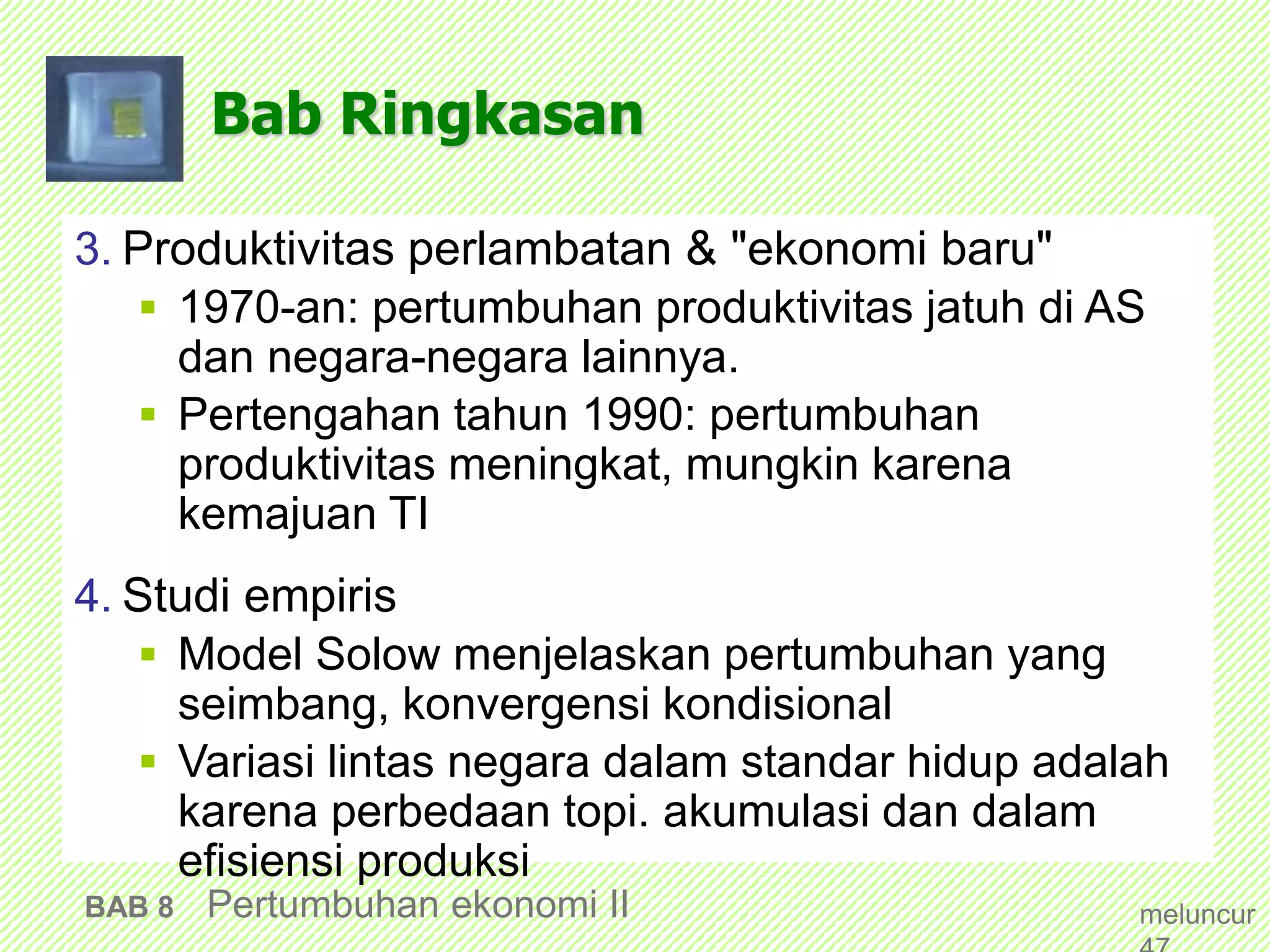 Bab Ringkasan
3. Produktivitas perlambatan & "ekonomi baru"
 1970-an: pertumbuhan produktivitas jatuh di AS
dan negara-negara lainnya.
 Pertengahan tahun 1990: pertumbuhan
produktivitas meningkat, mungkin karena
kemajuan TI
4. Studi empiris
 Model Solow menjelaskan pertumbuhan yang
seimbang, konvergensi kondisional
 Variasi lintas negara dalam standar hidup adalah
karena perbedaan topi. akumulasi dan dalam
efisiensi produksi
BAB 8 Pertumbuhan ekonomi II meluncur
 