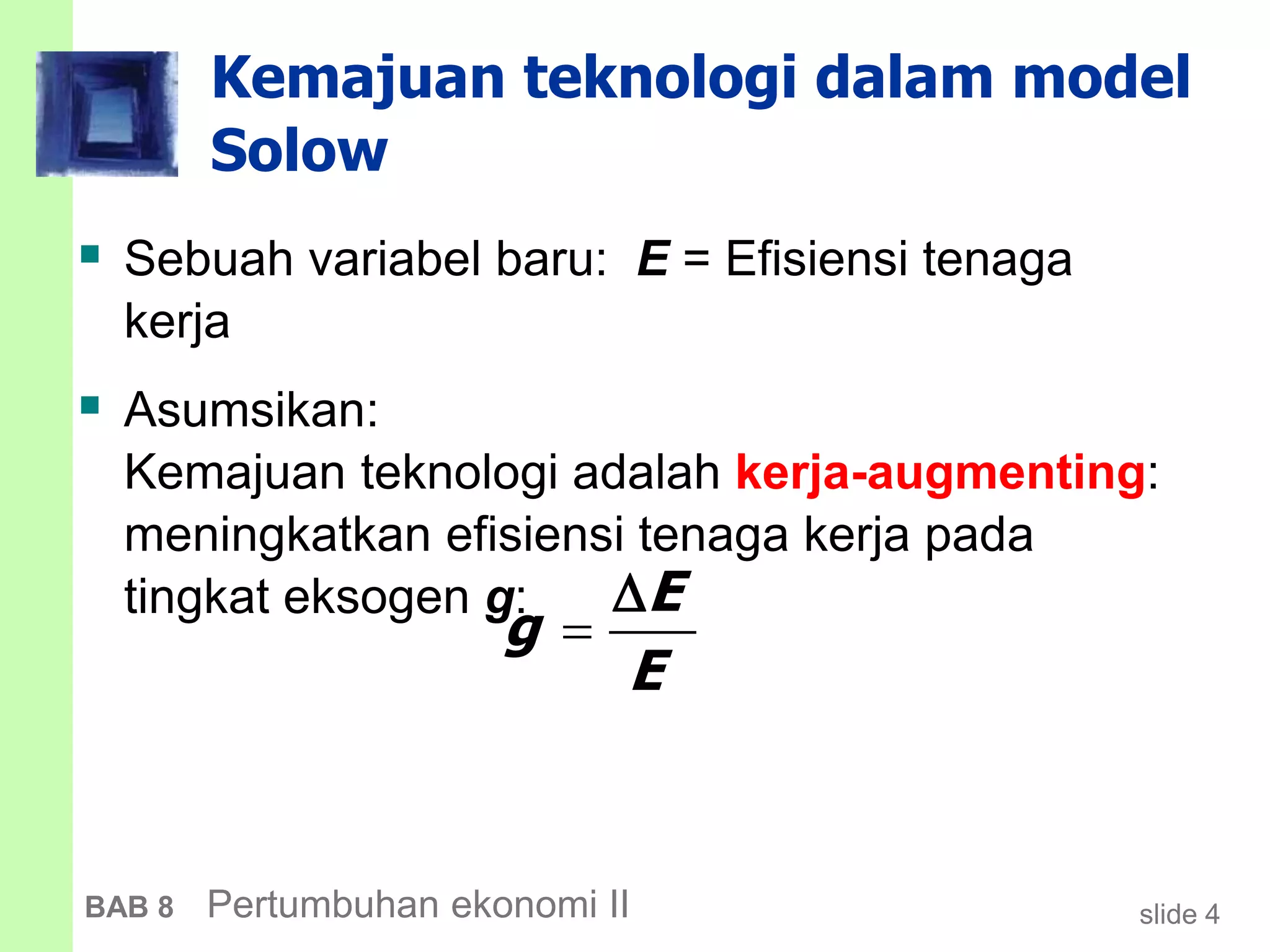 slide 4BAB 8 Pertumbuhan ekonomi II
Kemajuan teknologi dalam model
Solow
 Sebuah variabel baru: E = Efisiensi tenaga
kerja
 Asumsikan:
Kemajuan teknologi adalah kerja-augmenting:
meningkatkan efisiensi tenaga kerja pada
tingkat eksogen g: E
g
E


 