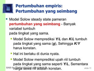 slide 11BAB 8 Pertumbuhan ekonomi II
Pertumbuhan empiris:
Pertumbuhan yang seimbang
 Model Solow steady state pameran
pertumbuhan yang seimbang - Banyak
variabel tumbuh
pada tingkat yang sama.
 Model Solow memprediksi Y/L dan K/L tumbuh
pada tingkat yang sama (g), Sehingga K/Y
harus konstan.
 Hal ini berlaku di dunia nyata.
 Model Solow memprediksi upah riil tumbuh
pada tingkat yang sama seperti Y/L, Sementara
harga sewa riil adalah konstan.
 