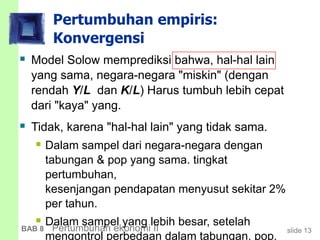 slide 13BAB 8 Pertumbuhan ekonomi II
Pertumbuhan empiris:
Konvergensi
 Model Solow memprediksi bahwa, hal-hal lain
yang sama, negara-negara "miskin" (dengan
rendah Y/L dan K/L) Harus tumbuh lebih cepat
dari "kaya" yang.
 Tidak, karena "hal-hal lain" yang tidak sama.
 Dalam sampel dari negara-negara dengan
tabungan & pop yang sama. tingkat
pertumbuhan,
kesenjangan pendapatan menyusut sekitar 2%
per tahun.
 Dalam sampel yang lebih besar, setelah
mengontrol perbedaan dalam tabungan, pop.
 