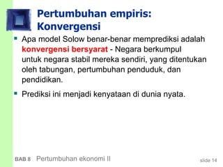 slide 14BAB 8 Pertumbuhan ekonomi II
Pertumbuhan empiris:
Konvergensi
 Apa model Solow benar-benar memprediksi adalah
konvergensi bersyarat - Negara berkumpul
untuk negara stabil mereka sendiri, yang ditentukan
oleh tabungan, pertumbuhan penduduk, dan
pendidikan.
 Prediksi ini menjadi kenyataan di dunia nyata.
 