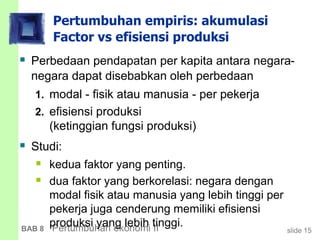 slide 15BAB 8 Pertumbuhan ekonomi II
Pertumbuhan empiris: akumulasi
Factor vs efisiensi produksi
 Perbedaan pendapatan per kapita antara negara-
negara dapat disebabkan oleh perbedaan
1. modal - fisik atau manusia - per pekerja
2. efisiensi produksi
(ketinggian fungsi produksi)
 Studi:
 kedua faktor yang penting.
 dua faktor yang berkorelasi: negara dengan
modal fisik atau manusia yang lebih tinggi per
pekerja juga cenderung memiliki efisiensi
produksi yang lebih tinggi.
 